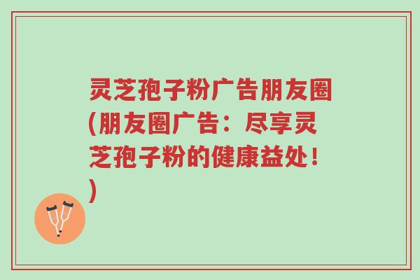 灵芝孢子粉广告朋友圈(朋友圈广告：尽享灵芝孢子粉的健康益处！)-第1张图片-超越