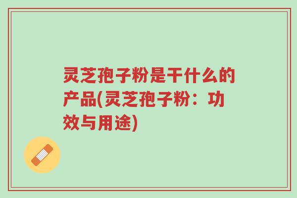 灵芝孢子粉是干什么的产品(灵芝孢子粉:功效与用途)-第1张图片-超越 灵芝孢子粉是干什么的产品(灵芝孢子粉:功效与用途)-第1张图片-超越