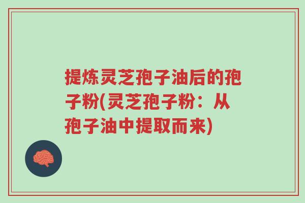 提炼灵芝孢子油后的孢子粉(灵芝孢子粉：从孢子油中提取而来)-第1张图片-超越