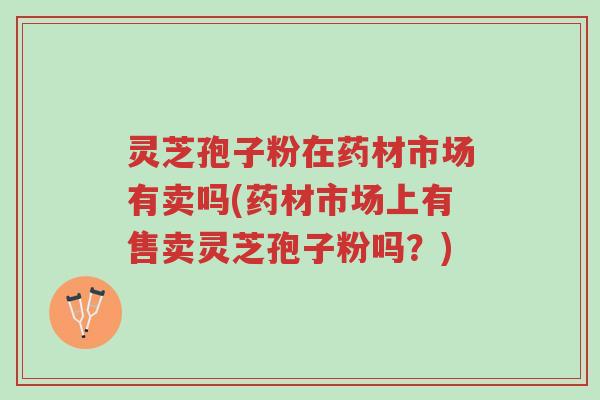 灵芝孢子粉在药材市场有卖吗(药材市场上有售卖灵芝孢子粉吗?)-第1张图片-超越 灵芝孢子粉在药材市场有卖吗(药材市场上有售卖灵芝孢子粉吗?)-第1张图片-超越