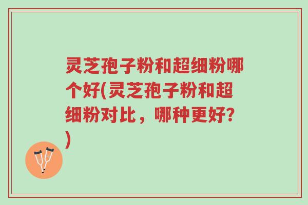 灵芝孢子粉和超细粉哪个好(灵芝孢子粉和超细粉对比，哪种更好？)-第1张图片-超越