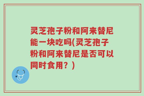 灵芝孢子粉和阿来替尼能一块吃吗(灵芝孢子粉和阿来替尼是否可以同时食用?)-第1张图片-超越 灵芝孢子粉和阿来替尼能一块吃吗(灵芝孢子粉和阿来替尼是否可以同时食用?)-第1张图片-超越