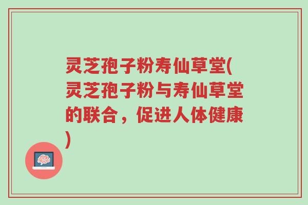 灵芝孢子粉寿仙草堂(灵芝孢子粉与寿仙草堂的联合，促进人体健康)-第1张图片-超越