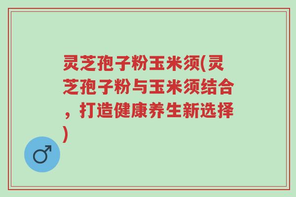 灵芝孢子粉玉米须(灵芝孢子粉与玉米须结合，打造健康养生新选择)-第1张图片-超越