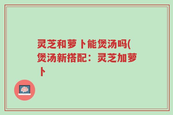 灵芝和萝卜能煲汤吗(煲汤新搭配:灵芝加萝卜-第1张图片-超越 灵芝和萝卜能煲汤吗(煲汤新搭配:灵芝加萝卜-第1张图片-超越