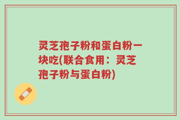 灵芝孢子粉和蛋白粉一块吃(联合食用：灵芝孢子粉与蛋白粉)-第1张图片-超越