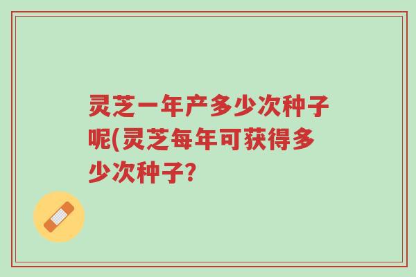 灵芝一年产多少次种子呢(灵芝每年可获得多少次种子?-第1张图片-超越 灵芝一年产多少次种子呢(灵芝每年可获得多少次种子?-第1张图片-超越