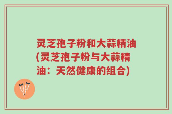 灵芝孢子粉和大蒜精油(灵芝孢子粉与大蒜精油:天然健康的组合)-第1张图片-超越 灵芝孢子粉和大蒜精油(灵芝孢子粉与大蒜精油:天然健康的组合)-第1张图片-超越