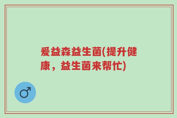 爰益森益生菌(提升健康，益生菌来帮忙)-第1张图片-超越