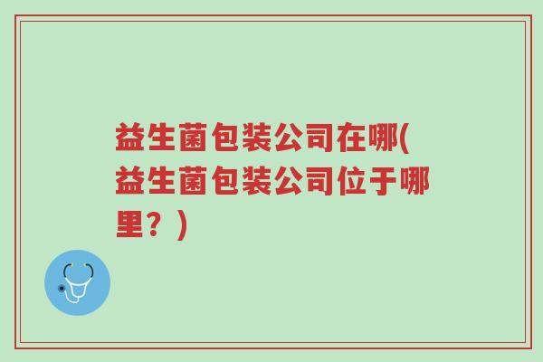 益生菌包装公司在哪(益生菌包装公司位于哪里?)-第1张图片-超越 益生菌包装公司在哪(益生菌包装公司位于哪里?)-第1张图片-超越