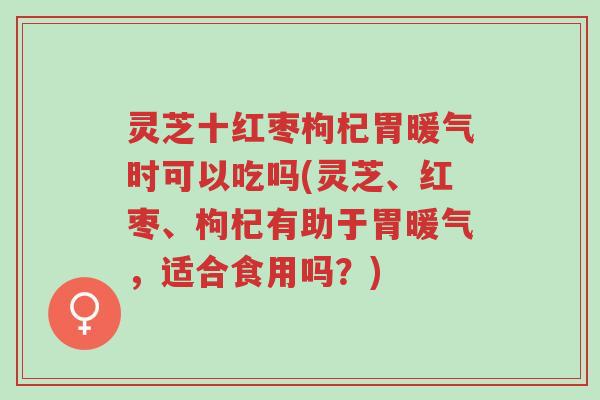 灵芝十红枣枸杞胃暖气时可以吃吗(灵芝、红枣、枸杞有助于胃暖气，适合食用吗？)-第1张图片-超越