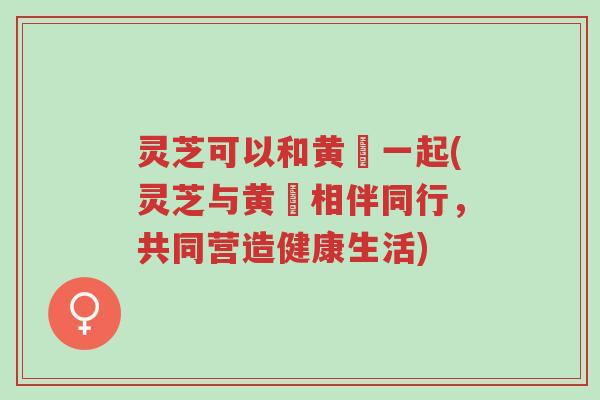 灵芝可以和黄茋一起(灵芝与黄茋相伴同行,共同营造健康生活)-第1张图片-超越 灵芝可以和黄茋一起(灵芝与黄茋相伴同行,共同营造健康生活)-第1张图片-超越