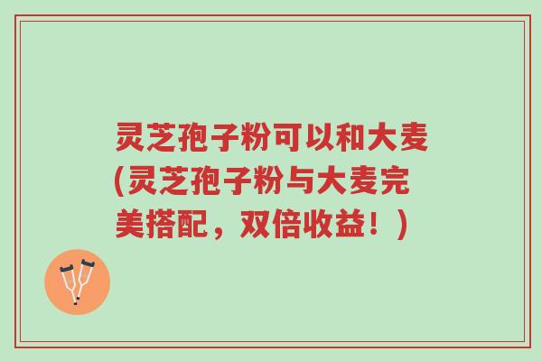 灵芝孢子粉可以和大麦(灵芝孢子粉与大麦完美搭配,双倍收益!)-第1张图片-超越 灵芝孢子粉可以和大麦(灵芝孢子粉与大麦完美搭配,双倍收益!)-第1张图片-超越
