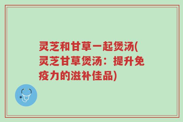 灵芝和甘草一起煲汤(灵芝甘草煲汤:提升免疫力的滋补佳品)-第1张图片-超越 灵芝和甘草一起煲汤(灵芝甘草煲汤:提升免疫力的滋补佳品)-第1张图片-超越