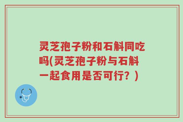 灵芝孢子粉和石斛同吃吗(灵芝孢子粉与石斛一起食用是否可行?)-第1张图片-超越 灵芝孢子粉和石斛同吃吗(灵芝孢子粉与石斛一起食用是否可行?)-第1张图片-超越