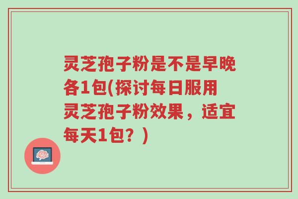 灵芝孢子粉是不是早晚各1包(探讨每日服用灵芝孢子粉效果，适宜每天1包？)-第1张图片-超越