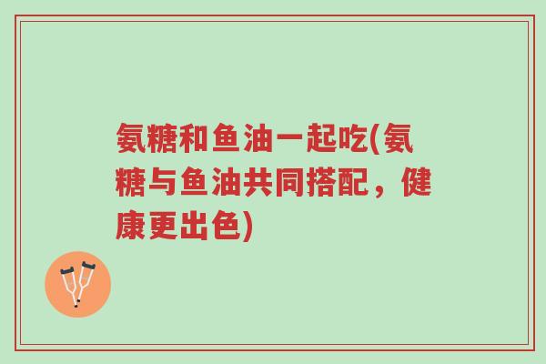 氨糖和鱼油一起吃(氨糖与鱼油共同搭配，健康更出色)-第1张图片-超越