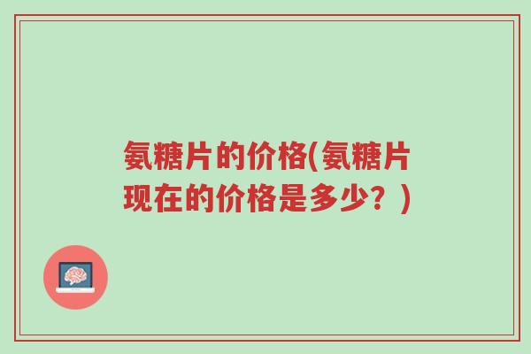 氨糖片的价格(氨糖片现在的价格是多少？)-第1张图片-超越