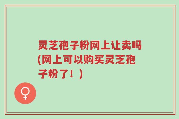 灵芝孢子粉网上让卖吗(网上可以购买灵芝孢子粉了!)-第1张图片-超越 灵芝孢子粉网上让卖吗(网上可以购买灵芝孢子粉了!)-第1张图片-超越