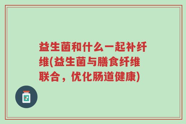 益生菌和什么一起补纤维(益生菌与膳食纤维联合,优化肠道健康)-第1张图片-超越 益生菌和什么一起补纤维(益生菌与膳食纤维联合,优化肠道健康)-第1张图片-超越