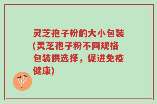 灵芝孢子粉的大小包装(灵芝孢子粉不同规格包装供选择，促进免疫健康)-第1张图片-超越