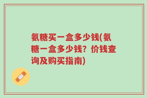 氨糖买一盒多少钱(氨糖一盒多少钱?价钱查询及购买指南)-第1张图片-超越 氨糖买一盒多少钱(氨糖一盒多少钱?价钱查询及购买指南)-第1张图片-超越