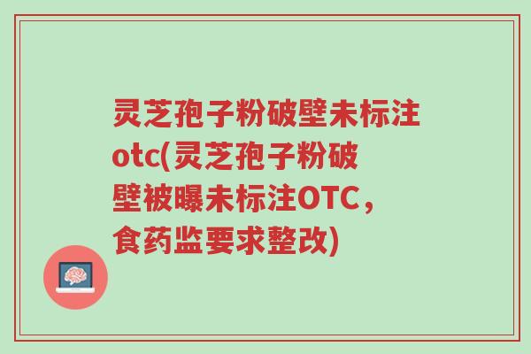 灵芝孢子粉破壁未标注otc(灵芝孢子粉破壁被曝未标注OTC,食药监要求整改)-第1张图片-超越 灵芝孢子粉破壁未标注otc(灵芝孢子粉破壁被曝未标注OTC,食药监要求整改)-第1张图片-超越