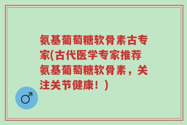氨基葡萄糖软骨素古专家(古代医学专家推荐氨基葡萄糖软骨素，关注关节健康！)-第1张图片-超越