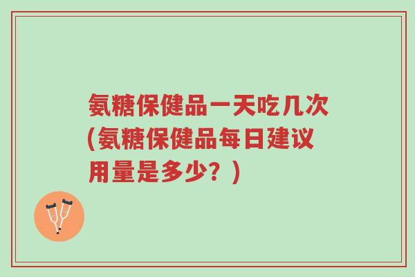 氨糖保健品一天吃几次(氨糖保健品每日建议用量是多少？)-第1张图片-超越