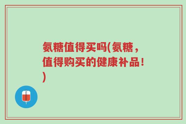 氨糖值得买吗(氨糖，值得购买的健康补品！)-第1张图片-超越