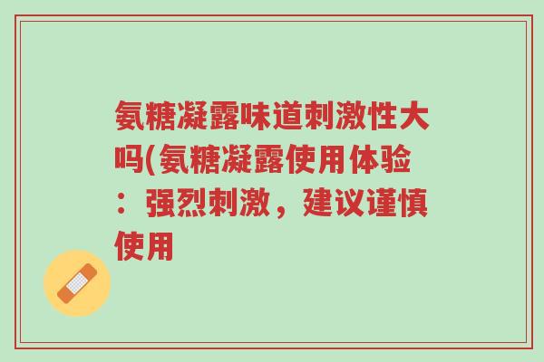 氨糖凝露味道刺激性大吗(氨糖凝露使用体验:强烈刺激,建议谨慎使用-第1张图片-超越 氨糖凝露味道刺激性大吗(氨糖凝露使用体验:强烈刺激,建议谨慎使用-第1张图片-超越