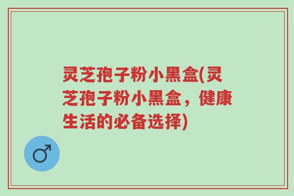 灵芝孢子粉小黑盒(灵芝孢子粉小黑盒，健康生活的必备选择)-第1张图片-超越