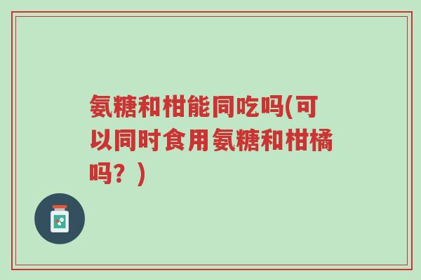 氨糖和柑能同吃吗(可以同时食用氨糖和柑橘吗?)-第1张图片-超越 氨糖和柑能同吃吗(可以同时食用氨糖和柑橘吗?)-第1张图片-超越