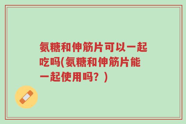 氨糖和伸筋片可以一起吃吗(氨糖和伸筋片能一起使用吗？)-第1张图片-超越