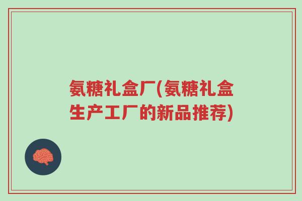 氨糖礼盒厂(氨糖礼盒生产工厂的新品推荐)-第1张图片-超越