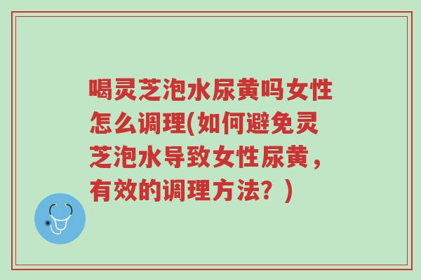 喝灵芝泡水尿黄吗女性怎么调理(如何避免灵芝泡水导致女性尿黄，有效的调理方法？)-第1张图片-超越