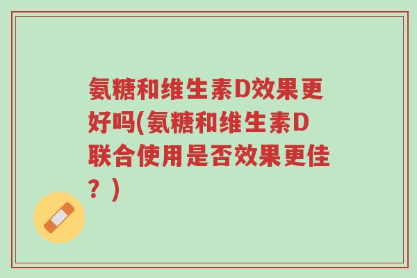 氨糖和维生素D效果更好吗(氨糖和维生素D联合使用是否效果更佳?)-第1张图片-超越 氨糖和维生素D效果更好吗(氨糖和维生素D联合使用是否效果更佳?)-第1张图片-超越