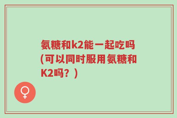 氨糖和k2能一起吃吗(可以同时服用氨糖和K2吗?)-第1张图片-超越 氨糖和k2能一起吃吗(可以同时服用氨糖和K2吗?)-第1张图片-超越