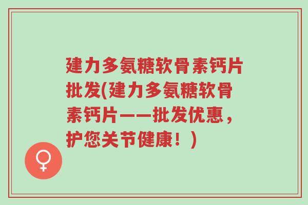 建力多氨糖软骨素钙片批发(建力多氨糖软骨素钙片——批发优惠,护您关节健康!)-第1张图片-超越 建力多氨糖软骨素钙片批发(建力多氨糖软骨素钙片——批发优惠,护您关节健康!)-第1张图片-超越