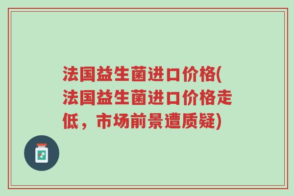 法国益生菌进口价格(法国益生菌进口价格走低，市场前景遭质疑)-第1张图片-超越