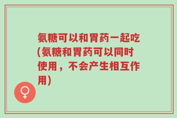 氨糖可以和胃药一起吃(氨糖和胃药可以同时使用,不会产生相互作用)-第1张图片-超越 氨糖可以和胃药一起吃(氨糖和胃药可以同时使用,不会产生相互作用)-第1张图片-超越