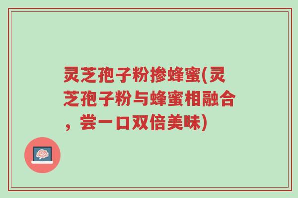 灵芝孢子粉掺蜂蜜(灵芝孢子粉与蜂蜜相融合,尝一口双倍美味)-第1张图片-超越 灵芝孢子粉掺蜂蜜(灵芝孢子粉与蜂蜜相融合,尝一口双倍美味)-第1张图片-超越