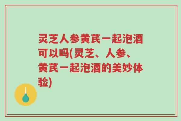 灵芝人参黄芪一起泡酒可以吗(灵芝、人参、黄芪一起泡酒的美妙体验)-第1张图片-超越 灵芝人参黄芪一起泡酒可以吗(灵芝、人参、黄芪一起泡酒的美妙体验)-第1张图片-超越