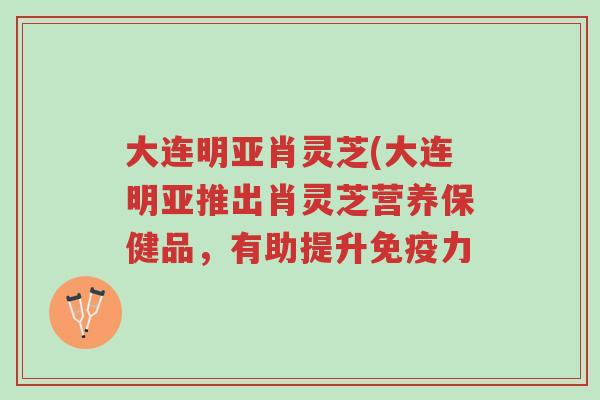 大连明亚肖灵芝(大连明亚推出肖灵芝营养保健品,有助提升免疫力-第1张图片-超越 大连明亚肖灵芝(大连明亚推出肖灵芝营养保健品,有助提升免疫力-第1张图片-超越