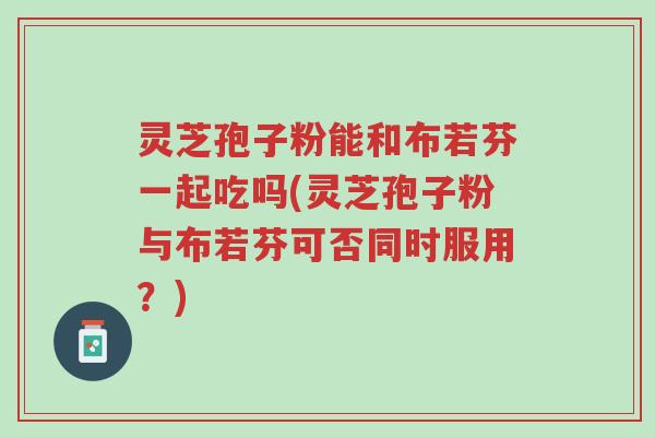 灵芝孢子粉能和布若芬一起吃吗(灵芝孢子粉与布若芬可否同时服用?)-第1张图片-超越 灵芝孢子粉能和布若芬一起吃吗(灵芝孢子粉与布若芬可否同时服用?)-第1张图片-超越