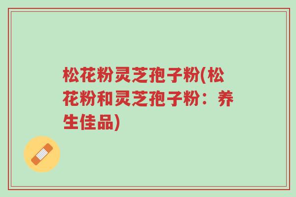 松花粉灵芝孢子粉(松花粉和灵芝孢子粉:养生佳品)-第1张图片-超越 松花粉灵芝孢子粉(松花粉和灵芝孢子粉:养生佳品)-第1张图片-超越