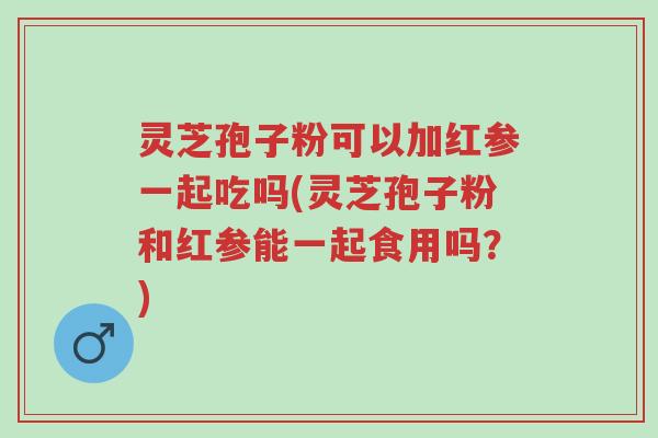 灵芝孢子粉可以加红参一起吃吗(灵芝孢子粉和红参能一起食用吗?)-第1张图片-超越 灵芝孢子粉可以加红参一起吃吗(灵芝孢子粉和红参能一起食用吗?)-第1张图片-超越