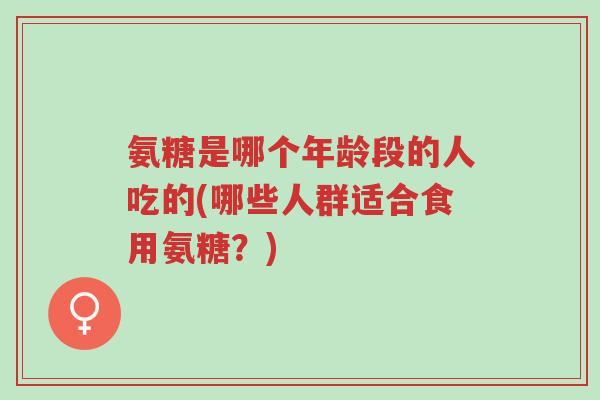 氨糖是哪个年龄段的人吃的(哪些人群适合食用氨糖？)-第1张图片-超越