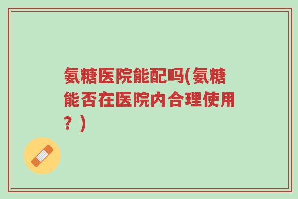 氨糖医院能配吗(氨糖能否在医院内合理使用?)-第1张图片-超越 氨糖医院能配吗(氨糖能否在医院内合理使用?)-第1张图片-超越