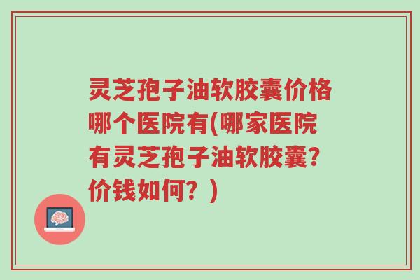 灵芝孢子油软胶囊价格哪个医院有(哪家医院有灵芝孢子油软胶囊?价钱如何?)-第1张图片-超越 灵芝孢子油软胶囊价格哪个医院有(哪家医院有灵芝孢子油软胶囊?价钱如何?)-第1张图片-超越
